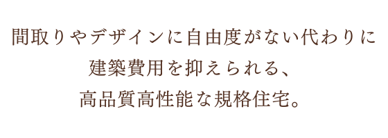 間取りやデザインに自由度がない代わりに建築費用を抑えられる、高品質高性能な規格住宅。